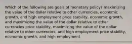 Which of the following are goals of monetary policy? maximizing the value of the dollar relative to other currencies, economic growth, and high employment price stability, economic growth, and maximizing the value of the dollar relative to other currencies price stability, maximizing the value of the dollar relative to other currencies, and high employment price stability, economic growth, and high employment