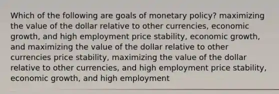 Which of the following are goals of <a href='https://www.questionai.com/knowledge/kEE0G7Llsx-monetary-policy' class='anchor-knowledge'>monetary policy</a>? maximizing the value of the dollar relative to other currencies, economic growth, and high employment price stability, economic growth, and maximizing the value of the dollar relative to other currencies price stability, maximizing the value of the dollar relative to other currencies, and high employment price stability, economic growth, and high employment