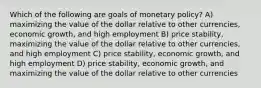 Which of the following are goals of monetary policy? A) maximizing the value of the dollar relative to other currencies, economic growth, and high employment B) price stability, maximizing the value of the dollar relative to other currencies, and high employment C) price stability, economic growth, and high employment D) price stability, economic growth, and maximizing the value of the dollar relative to other currencies