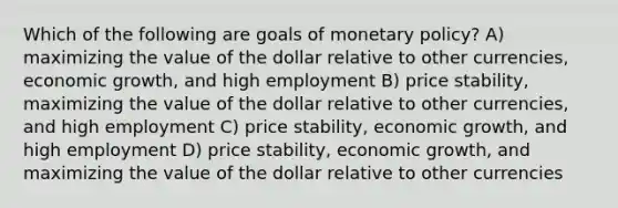 Which of the following are goals of monetary policy? A) maximizing the value of the dollar relative to other currencies, economic growth, and high employment B) price stability, maximizing the value of the dollar relative to other currencies, and high employment C) price stability, economic growth, and high employment D) price stability, economic growth, and maximizing the value of the dollar relative to other currencies