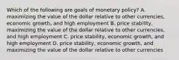 Which of the following are goals of monetary policy? A. maximizing the value of the dollar relative to other currencies, economic growth, and high employment B. price stability, maximizing the value of the dollar relative to other currencies, and high employment C. price stability, economic growth, and high employment D. price stability, economic growth, and maximizing the value of the dollar relative to other currencies