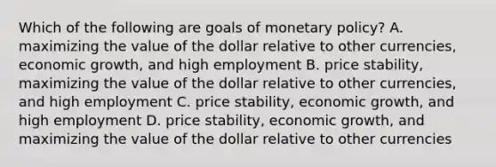 Which of the following are goals of monetary policy? A. maximizing the value of the dollar relative to other currencies, economic growth, and high employment B. price stability, maximizing the value of the dollar relative to other currencies, and high employment C. price stability, economic growth, and high employment D. price stability, economic growth, and maximizing the value of the dollar relative to other currencies