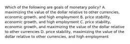 Which of the following are goals of monetary​ policy? A. maximizing the value of the dollar relative to other​ currencies, economic​ growth, and high employment B. price​ stability, economic​ growth, and high employment C. price​ stability, economic​ growth, and maximizing the value of the dollar relative to other currencies D. price​ stability, maximizing the value of the dollar relative to other​ currencies, and high employment