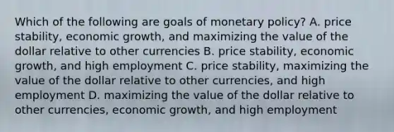 Which of the following are goals of monetary policy? A. price stability, economic growth, and maximizing the value of the dollar relative to other currencies B. price stability, economic growth, and high employment C. price stability, maximizing the value of the dollar relative to other currencies, and high employment D. maximizing the value of the dollar relative to other currencies, economic growth, and high employment