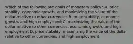 Which of the following are goals of monetary​ policy? A. price​ stability, economic​ growth, and maximizing the value of the dollar relative to other currencies B. price​ stability, economic​ growth, and high employment C. maximizing the value of the dollar relative to other​ currencies, economic​ growth, and high employment D. price​ stability, maximizing the value of the dollar relative to other​ currencies, and high employment