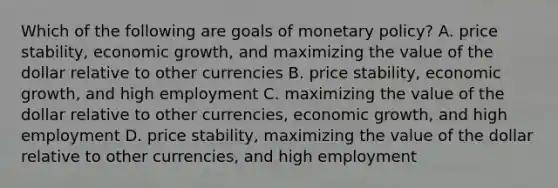 Which of the following are goals of monetary​ policy? A. price​ stability, economic​ growth, and maximizing the value of the dollar relative to other currencies B. price​ stability, economic​ growth, and high employment C. maximizing the value of the dollar relative to other​ currencies, economic​ growth, and high employment D. price​ stability, maximizing the value of the dollar relative to other​ currencies, and high employment