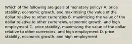 Which of the following are goals of monetary​ policy? A. price​ stability, economic​ growth, and maximizing the value of the dollar relative to other currencies B. maximizing the value of the dollar relative to other​ currencies, economic​ growth, and high employment C. price​ stability, maximizing the value of the dollar relative to other​ currencies, and high employment D. price​ stability, economic​ growth, and high employment