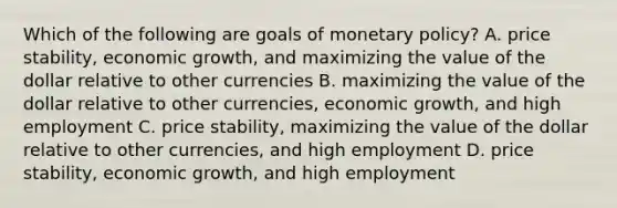 Which of the following are goals of monetary​ policy? A. price​ stability, economic​ growth, and maximizing the value of the dollar relative to other currencies B. maximizing the value of the dollar relative to other​ currencies, economic​ growth, and high employment C. price​ stability, maximizing the value of the dollar relative to other​ currencies, and high employment D. price​ stability, economic​ growth, and high employment