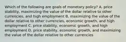 Which of the following are goals of monetary​ policy? A. price​ stability, maximizing the value of the dollar relative to other​ currencies, and high employment B. maximizing the value of the dollar relative to other​ currencies, economic​ growth, and high employment C. price​ stability, economic​ growth, and high employment D. price​ stability, economic​ growth, and maximizing the value of the dollar relative to other currencies