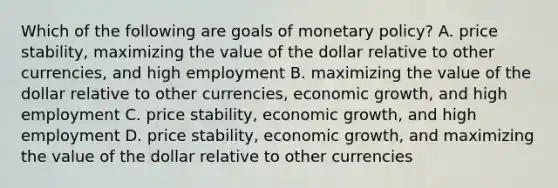 Which of the following are goals of monetary​ policy? A. price​ stability, maximizing the value of the dollar relative to other​ currencies, and high employment B. maximizing the value of the dollar relative to other​ currencies, economic​ growth, and high employment C. price​ stability, economic​ growth, and high employment D. price​ stability, economic​ growth, and maximizing the value of the dollar relative to other currencies