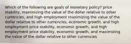 Which of the following are goals of monetary policy? price stability, maximizing the value of the dollar relative to other currencies, and high employment maximizing the value of the dollar relative to other currencies, economic growth, and high employment price stability, economic growth, and high employment price stability, economic growth, and maximizing the value of the dollar relative to other currencies