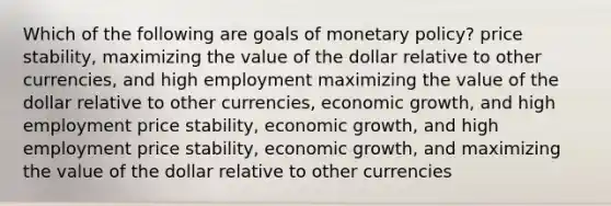 Which of the following are goals of monetary policy? price stability, maximizing the value of the dollar relative to other currencies, and high employment maximizing the value of the dollar relative to other currencies, economic growth, and high employment price stability, economic growth, and high employment price stability, economic growth, and maximizing the value of the dollar relative to other currencies