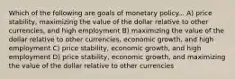 Which of the following are goals of monetary policy... A) price stability, maximizing the value of the dollar relative to other currencies, and high employment B) maximizing the value of the dollar relative to other currencies, economic growth, and high employment C) price stability, economic growth, and high employment D) price stability, economic growth, and maximizing the value of the dollar relative to other currencies