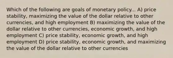 Which of the following are goals of monetary policy... A) price stability, maximizing the value of the dollar relative to other currencies, and high employment B) maximizing the value of the dollar relative to other currencies, economic growth, and high employment C) price stability, economic growth, and high employment D) price stability, economic growth, and maximizing the value of the dollar relative to other currencies