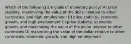 Which of the following are goals of monetary​ policy? A) price​ stability, maximizing the value of the dollar relative to other​ currencies, and high employment B) price​ stability, economic​ growth, and high employment C) price​ stability, economic​ growth, and maximizing the value of the dollar relative to other currencies D) maximizing the value of the dollar relative to other​ currencies, economic​ growth, and high employment