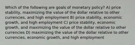 Which of the following are goals of monetary​ policy? A) price​ stability, maximizing the value of the dollar relative to other​ currencies, and high employment B) price​ stability, economic​ growth, and high employment C) price​ stability, economic​ growth, and maximizing the value of the dollar relative to other currencies D) maximizing the value of the dollar relative to other​ currencies, economic​ growth, and high employment