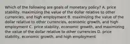 Which of the following are goals of monetary policy? A. price stability, maximizing the value of the dollar relative to other currencies, and high employment B. maximizing the value of the dollar relative to other currencies, economic growth, and high employment C. price stability, economic growth, and maximizing the value of the dollar relative to other currencies D. price stability, economic growth, and high employment