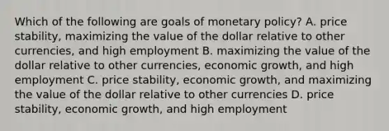 Which of the following are goals of monetary policy? A. price stability, maximizing the value of the dollar relative to other currencies, and high employment B. maximizing the value of the dollar relative to other currencies, economic growth, and high employment C. price stability, economic growth, and maximizing the value of the dollar relative to other currencies D. price stability, economic growth, and high employment