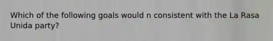 Which of the following goals would n consistent with the La Rasa Unida party?