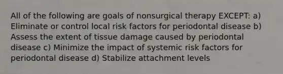 All of the following are goals of nonsurgical therapy EXCEPT: a) Eliminate or control local risk factors for periodontal disease b) Assess the extent of tissue damage caused by periodontal disease c) Minimize the impact of systemic risk factors for periodontal disease d) Stabilize attachment levels