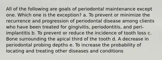 All of the following are goals of periodontal maintenance except one. Which one is the exception? a. To prevent or minimize the recurrence and progression of periodontal disease among clients who have been treated for gingivitis, periodontitis, and peri-implantitis b. To prevent or reduce the incidence of tooth loss c. Bone surrounding the apical third of the tooth d. A decrease in periodontal probing depths e. To increase the probability of locating and treating other diseases and conditions