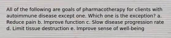 All of the following are goals of pharmacotherapy for clients with autoimmune disease except one. Which one is the exception? a. Reduce pain b. Improve function c. Slow disease progression rate d. Limit tissue destruction e. Improve sense of well-being