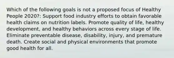 Which of the following goals is not a proposed focus of Healthy People 2020?: Support food industry efforts to obtain favorable health claims on nutrition labels. Promote quality of life, healthy development, and healthy behaviors across every stage of life. Eliminate preventable disease, disability, injury, and premature death. Create social and physical environments that promote good health for all.