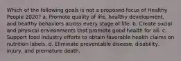 Which of the following goals is not a proposed focus of Healthy People 2020? a. Promote quality of life, healthy development, and healthy behaviors across every stage of life. b. Create social and physical environments that promote good health for all. c. Support food industry efforts to obtain favorable health claims on nutrition labels. d. Eliminate preventable disease, disability, injury, and premature death.