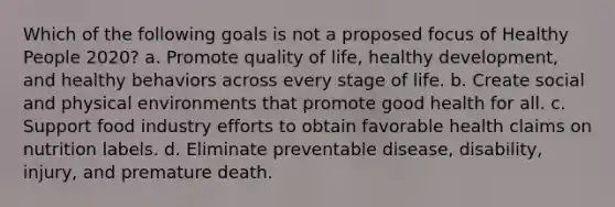 Which of the following goals is not a proposed focus of Healthy People 2020? a. Promote quality of life, healthy development, and healthy behaviors across every stage of life. b. Create social and physical environments that promote good health for all. c. Support food industry efforts to obtain favorable health claims on nutrition labels. d. Eliminate preventable disease, disability, injury, and premature death.