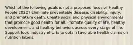 Which of the following goals is not a proposed focus of Healthy People 2020? Eliminate preventable disease, disability, injury, and premature death. Create social and physical environments that promote good health for all. Promote quality of life, healthy development, and healthy behaviors across every stage of life. Support food industry efforts to obtain favorable health claims on nutrition labels.