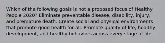 Which of the following goals is not a proposed focus of Healthy People 2020? Eliminate preventable disease, disability, injury, and premature death. Create social and physical environments that promote good health for all. Promote quality of life, healthy development, and healthy behaviors across every stage of life.