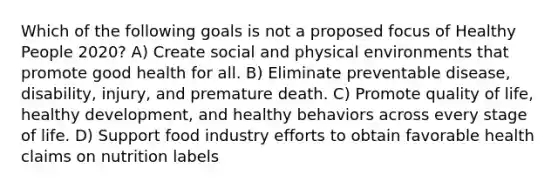 Which of the following goals is not a proposed focus of Healthy People 2020? A) Create social and physical environments that promote good health for all. B) Eliminate preventable disease, disability, injury, and premature death. C) Promote quality of life, healthy development, and healthy behaviors across every stage of life. D) Support food industry efforts to obtain favorable health claims on nutrition labels