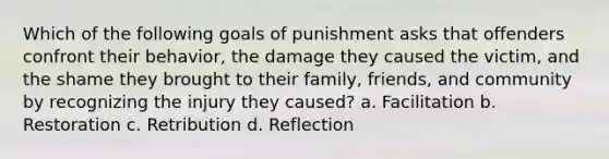 Which of the following goals of punishment asks that offenders confront their behavior, the damage they caused the victim, and the shame they brought to their family, friends, and community by recognizing the injury they caused? a. Facilitation b. Restoration c. Retribution d. Reflection