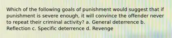 Which of the following goals of punishment would suggest that if punishment is severe enough, it will convince the offender never to repeat their criminal activity? a. General deterrence b. Reflection c. Specific deterrence d. Revenge