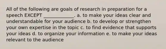 All of the following are goals of research in preparation for a speech EXCEPT _____________. a. to make your ideas clear and understandable for your audience b. to develop or strengthen your own expertise in the topic c. to find evidence that supports your ideas d. to organize your information e. to make your ideas relevant to the audience