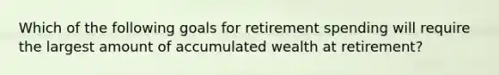 Which of the following goals for retirement spending will require the largest amount of accumulated wealth at retirement?