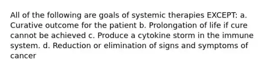 All of the following are goals of systemic therapies EXCEPT: a. Curative outcome for the patient b. Prolongation of life if cure cannot be achieved c. Produce a cytokine storm in the immune system. d. Reduction or elimination of signs and symptoms of cancer