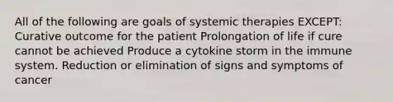 All of the following are goals of systemic therapies EXCEPT: Curative outcome for the patient Prolongation of life if cure cannot be achieved Produce a cytokine storm in the immune system. Reduction or elimination of signs and symptoms of cancer