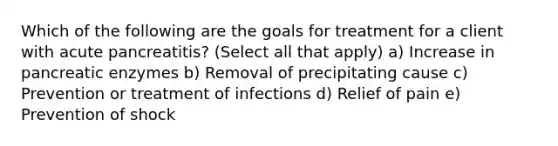 Which of the following are the goals for treatment for a client with acute pancreatitis? (Select all that apply) a) Increase in pancreatic enzymes b) Removal of precipitating cause c) Prevention or treatment of infections d) Relief of pain e) Prevention of shock