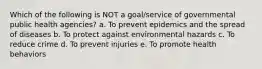 Which of the following is NOT a goal/service of governmental public health agencies? a. To prevent epidemics and the spread of diseases b. To protect against environmental hazards c. To reduce crime d. To prevent injuries e. To promote health behaviors