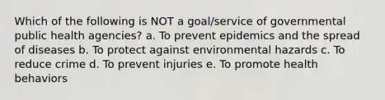 Which of the following is NOT a goal/service of governmental public health agencies? a. To prevent epidemics and the spread of diseases b. To protect against environmental hazards c. To reduce crime d. To prevent injuries e. To promote health behaviors