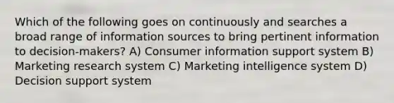 Which of the following goes on continuously and searches a broad range of information sources to bring pertinent information to decision-makers? A) Consumer information support system B) Marketing research system C) Marketing intelligence system D) Decision support system