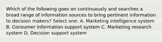 Which of the following goes on continuously and searches a broad range of information sources to bring pertinent information to decision makers? Select one: A. Marketing intelligence system B. Consumer information support system C. Marketing research system D. Decision support system