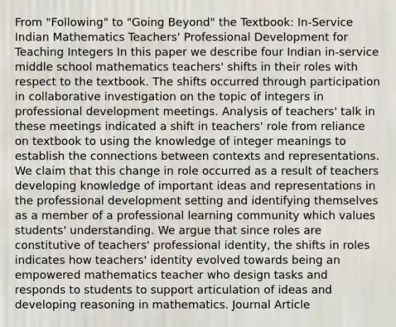 From "Following" to "Going Beyond" the Textbook: In-Service Indian Mathematics Teachers' Professional Development for Teaching Integers In this paper we describe four Indian in-service middle school mathematics teachers' shifts in their roles with respect to the textbook. The shifts occurred through participation in collaborative investigation on the topic of integers in professional development meetings. Analysis of teachers' talk in these meetings indicated a shift in teachers' role from reliance on textbook to using the knowledge of integer meanings to establish the connections between contexts and representations. We claim that this change in role occurred as a result of teachers developing knowledge of important ideas and representations in the professional development setting and identifying themselves as a member of a professional learning community which values students' understanding. We argue that since roles are constitutive of teachers' professional identity, the shifts in roles indicates how teachers' identity evolved towards being an empowered mathematics teacher who design tasks and responds to students to support articulation of ideas and developing reasoning in mathematics. Journal Article