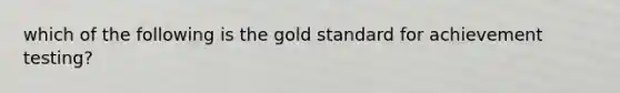 which of the following is the gold standard for achievement testing?