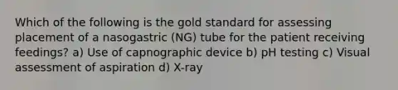 Which of the following is the gold standard for assessing placement of a nasogastric (NG) tube for the patient receiving feedings? a) Use of capnographic device b) pH testing c) Visual assessment of aspiration d) X-ray