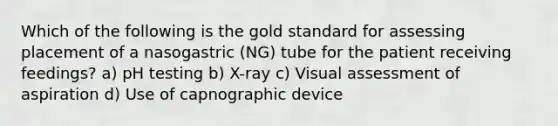 Which of the following is the gold standard for assessing placement of a nasogastric (NG) tube for the patient receiving feedings? a) pH testing b) X-ray c) Visual assessment of aspiration d) Use of capnographic device