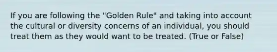 If you are following the "Golden Rule" and taking into account the cultural or diversity concerns of an individual, you should treat them as they would want to be treated. (True or False)