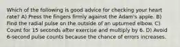 Which of the following is good advice for checking your heart rate? A) Press the fingers firmly against the Adam's apple. B) Find the radial pulse on the outside of an upturned elbow. C) Count for 15 seconds after exercise and multiply by 6. D) Avoid 6-second pulse counts because the chance of errors increases.