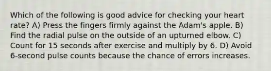 Which of the following is good advice for checking your heart rate? A) Press the fingers firmly against the Adam's apple. B) Find the radial pulse on the outside of an upturned elbow. C) Count for 15 seconds after exercise and multiply by 6. D) Avoid 6-second pulse counts because the chance of errors increases.